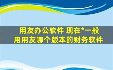 用友办公软件 现在*一般用用友哪个版本的财务软件